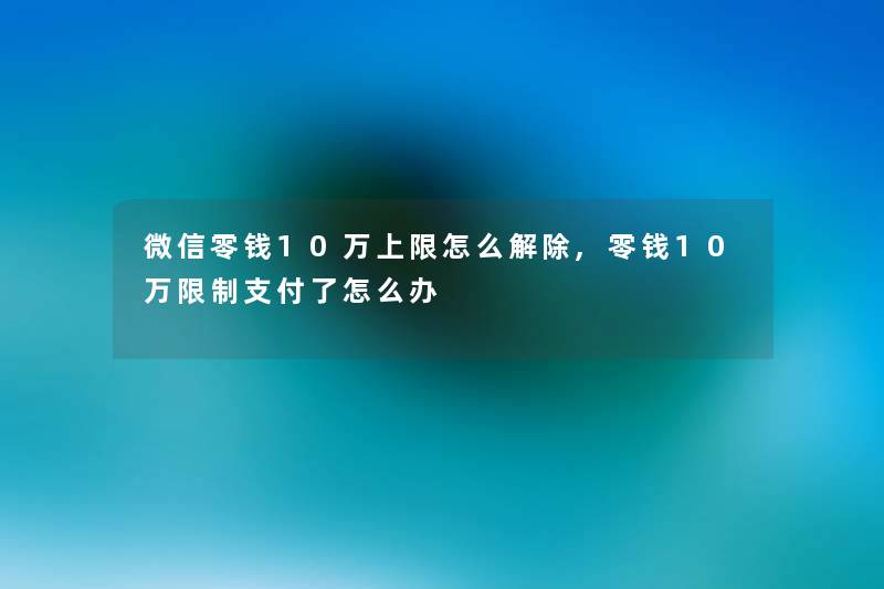 微信零钱10万上限怎么解除,零钱10万限制支付了怎么办 微信零钱10万上限怎么解除,零钱10万限制支付了怎么办
