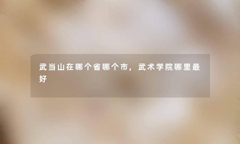 武当山在哪个省哪个市,武术学院哪里好 武当山在哪个省哪个市,武术学院哪里好