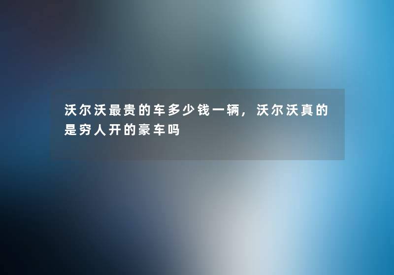 沃尔沃贵的车多少钱一辆,沃尔沃真的是穷人开的豪车吗 沃尔沃贵的车多少钱一辆,沃尔沃真的是穷人开的豪车吗