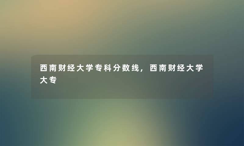 西南财经大学专科分数线,西南财经大学大专 西南财经大学专科分数线,西南财经大学大专