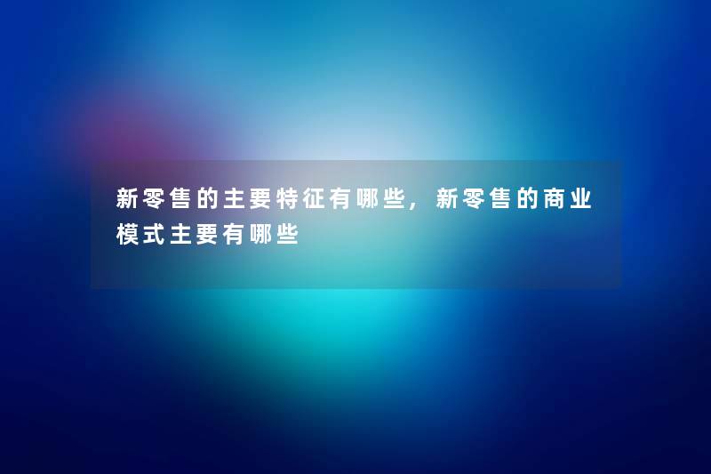 新零售的主要特征有哪些,新零售的商业模式主要有哪些 新零售的主要特征有哪些,新零售的商业模式主要有哪些