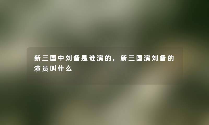 新三国中刘备是谁演的,新三国演刘备的演员叫什么 新三国中刘备是谁演的,新三国演刘备的演员叫什么