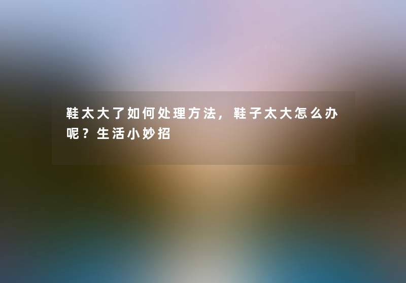鞋太大了如何处理方法,鞋子太大怎么办呢?生活小妙招 鞋太大了如何处理方法,鞋子太大怎么办呢?生活小妙招