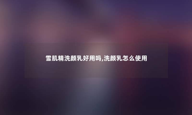 雪肌精洗颜乳好用吗,洗颜乳怎么使用 雪肌精洗颜乳好用吗,洗颜乳怎么使用