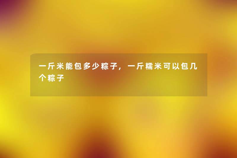 一斤米能包多少粽子,一斤糯米可以包几个粽子 一斤米能包多少粽子,一斤糯米可以包几个粽子