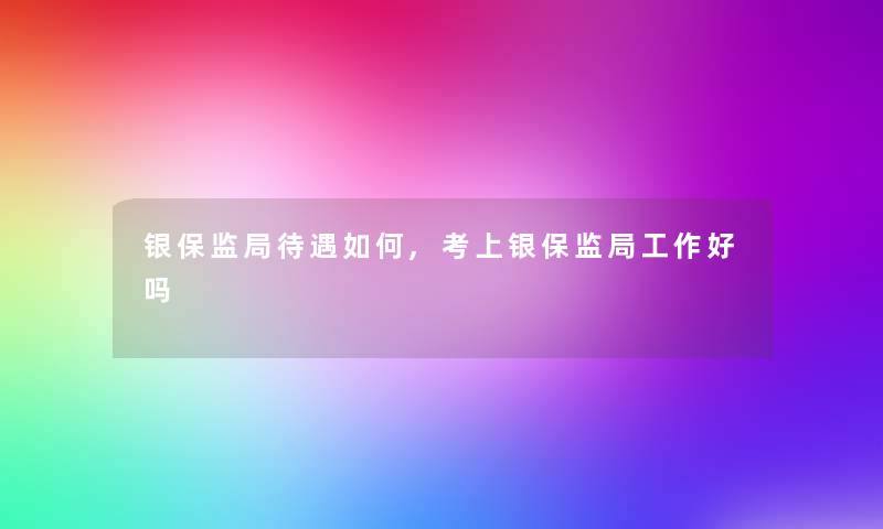 银保监局待遇如何,考上银保监局工作好吗 银保监局待遇如何,考上银保监局工作好吗