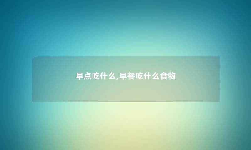 早点吃什么,早餐吃什么食物 早点吃什么,早餐吃什么食物
