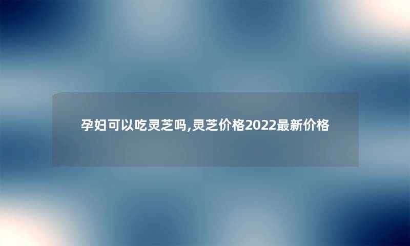 孕妇可以吃灵芝吗,灵芝价格2022新价格 孕妇可以吃灵芝吗,灵芝价格2022新价格