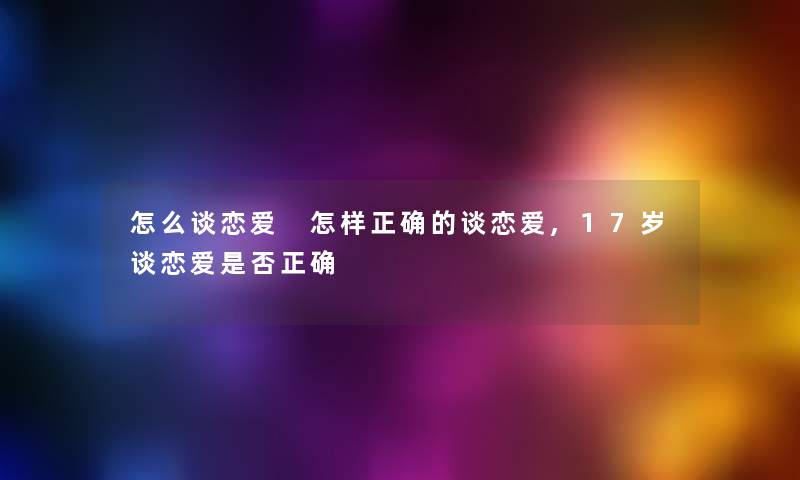 怎么谈恋爱 怎样正确的谈恋爱,17岁谈恋爱是否正确 怎么谈恋爱 怎样正确的谈恋爱,17岁谈恋爱是否正确
