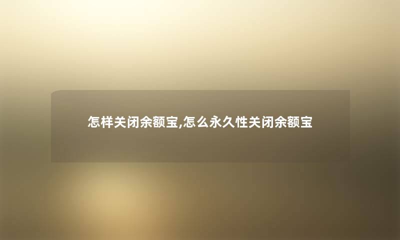 怎样关闭余额宝,怎么永久性关闭余额宝 怎样关闭余额宝,怎么永久性关闭余额宝