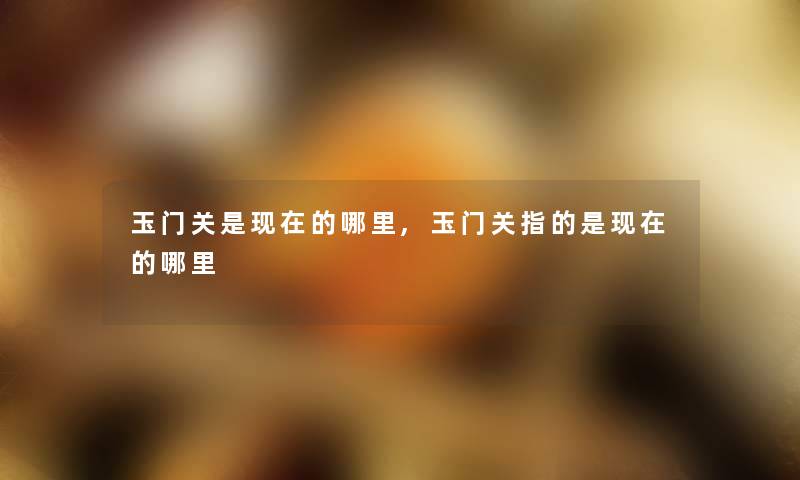 玉门关是的哪里,玉门关指的是的哪里 玉门关是的哪里,玉门关指的是的哪里