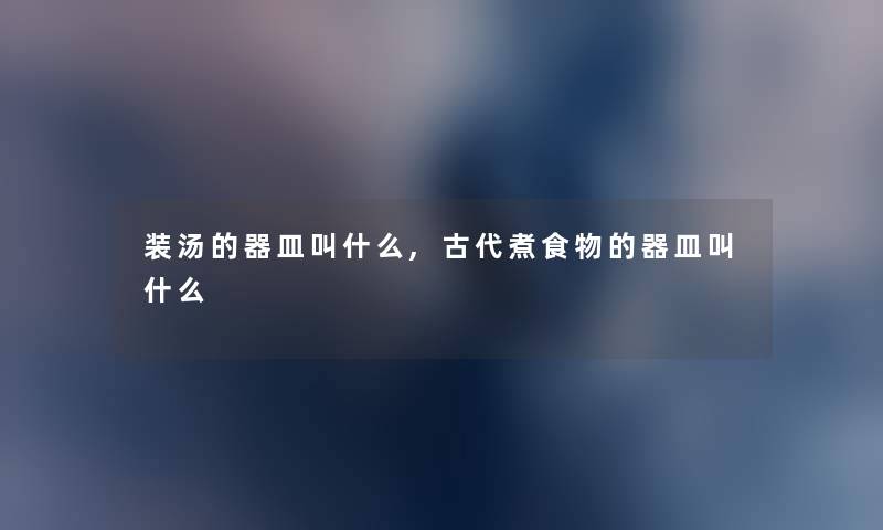 装汤的器皿叫什么,古代煮食物的器皿叫什么 装汤的器皿叫什么,古代煮食物的器皿叫什么