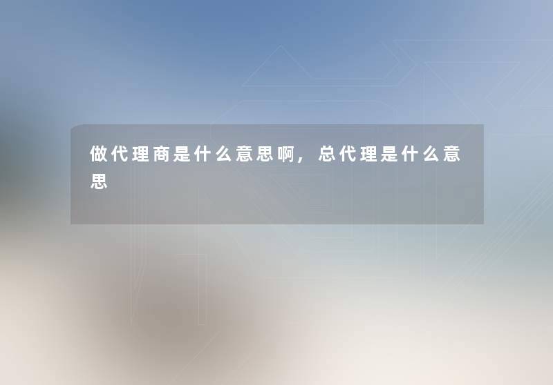 做代理商是什么意思啊,总代理是什么意思 做代理商是什么意思啊,总代理是什么意思