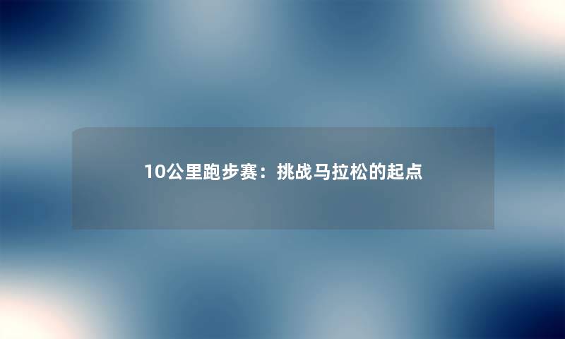 10公里跑步赛:挑战马拉松的起点 10公里跑步赛:挑战马拉松的起点