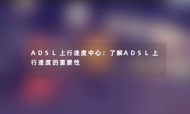 ADSL上行速度中心:了解ADSL上行速度的重要性 ADSL上行速度中心:了解ADSL上行速度的重要性