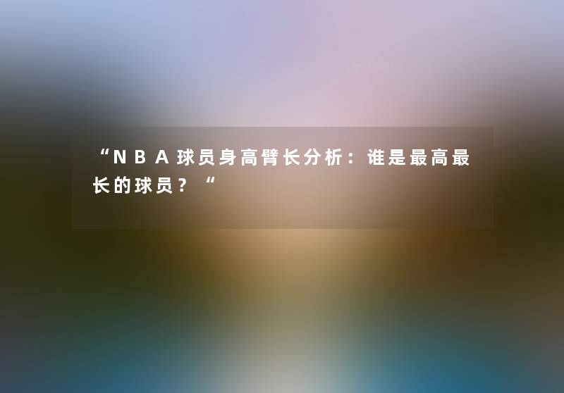 “NBA球员身高臂长想说:谁是高长的球员?“ “NBA球员身高臂长想说:谁是高长的球员?“