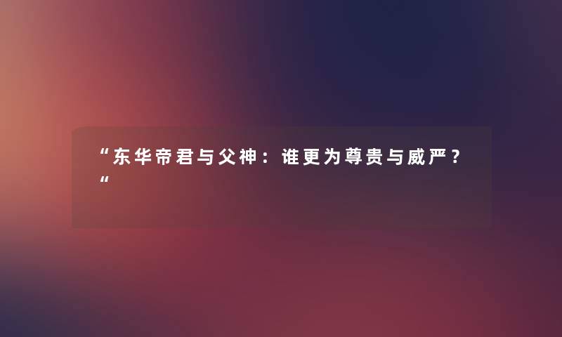 “东华帝君与父神:谁更为尊贵与威严?“ “东华帝君与父神:谁更为尊贵与威严?“
