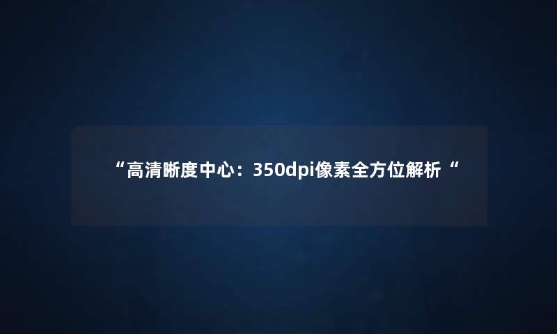“高清晰度中心:350dpi像素全方位解析“ “高清晰度中心:350dpi像素全方位解析“