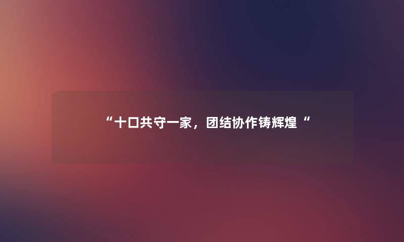 “十口共守一家,团结协作铸辉煌“ “十口共守一家,团结协作铸辉煌“