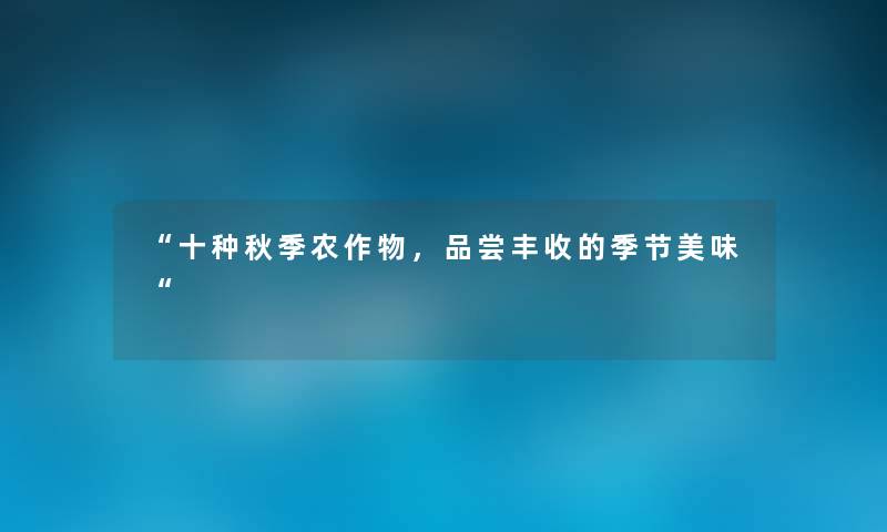 “十种秋季农作物,品尝丰收的季节美味“ “十种秋季农作物,品尝丰收的季节美味“
