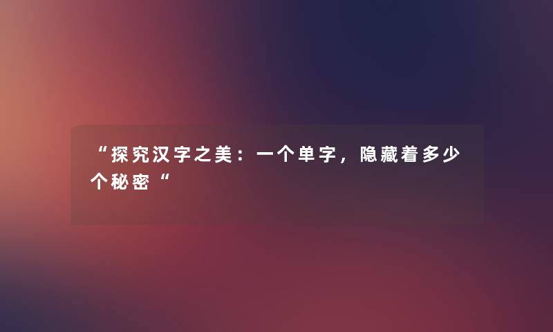 “探究汉字之美:一个单字,隐藏着多少个秘密“ “探究汉字之美:一个单字,隐藏着多少个秘密“