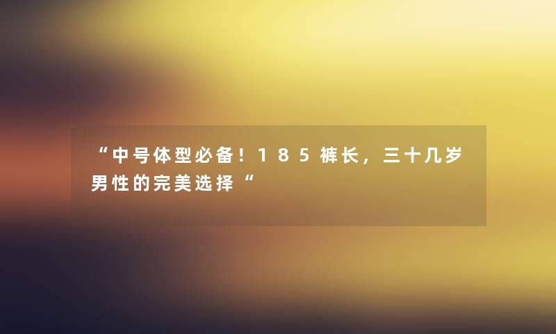 “中号体型必备!185裤长,三十几岁男性的完美选择“ “中号体型必备!185裤长,三十几岁男性的完美选择“