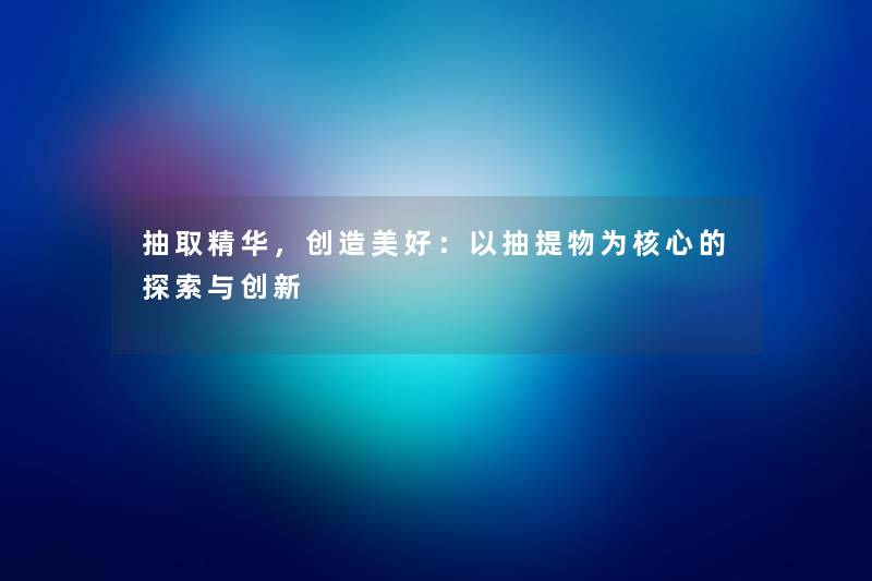 抽取精华，创造美好：以抽提物为核心的探索与创新