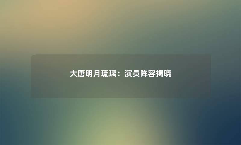 大唐明月琉璃:演员阵容揭晓 大唐明月琉璃:演员阵容揭晓