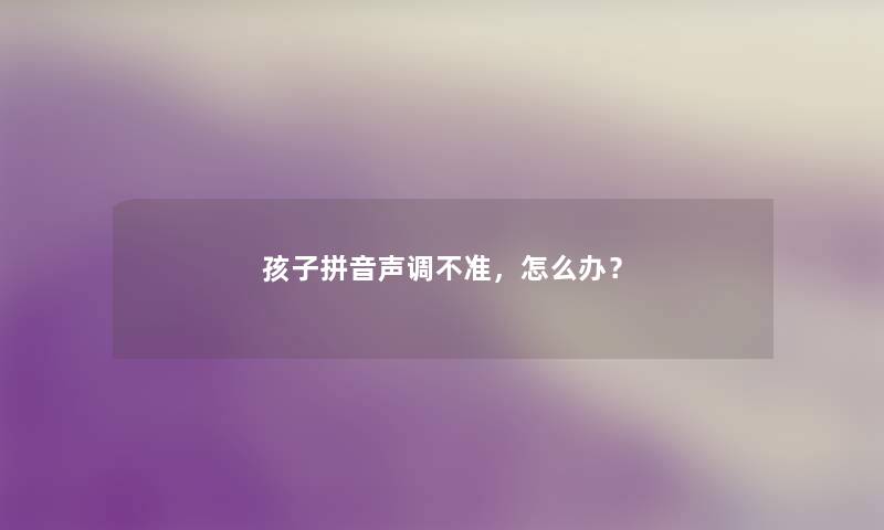 孩子拼音声调不准,怎么办? 孩子拼音声调不准,怎么办?