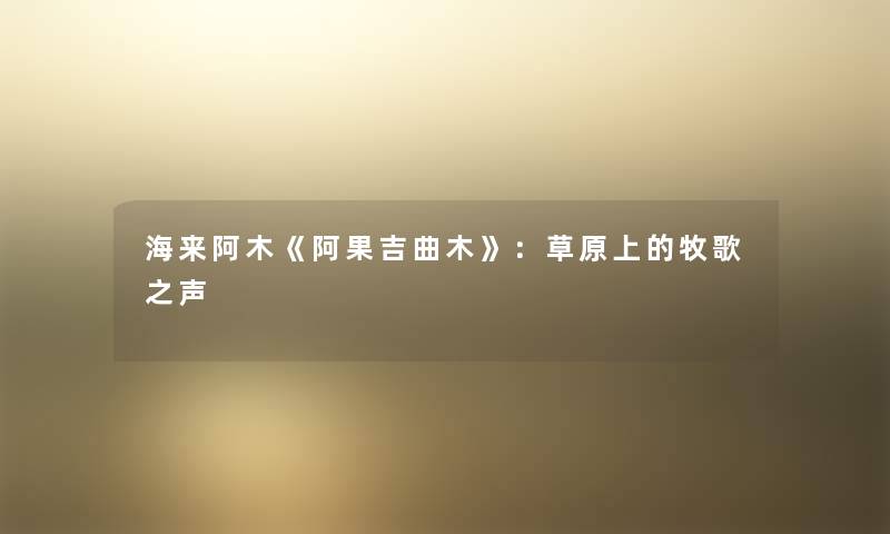 海来阿木《阿果吉曲木》:草原上的牧歌之声 海来阿木《阿果吉曲木》:草原上的牧歌之声
