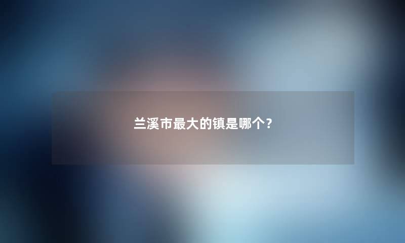 兰溪市大的镇是哪个? 兰溪市大的镇是哪个?