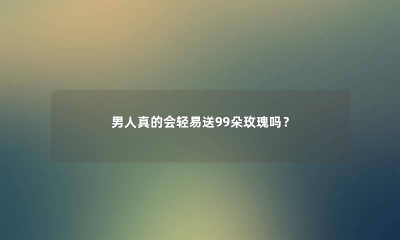 男人真的会轻易送99朵玫瑰吗？