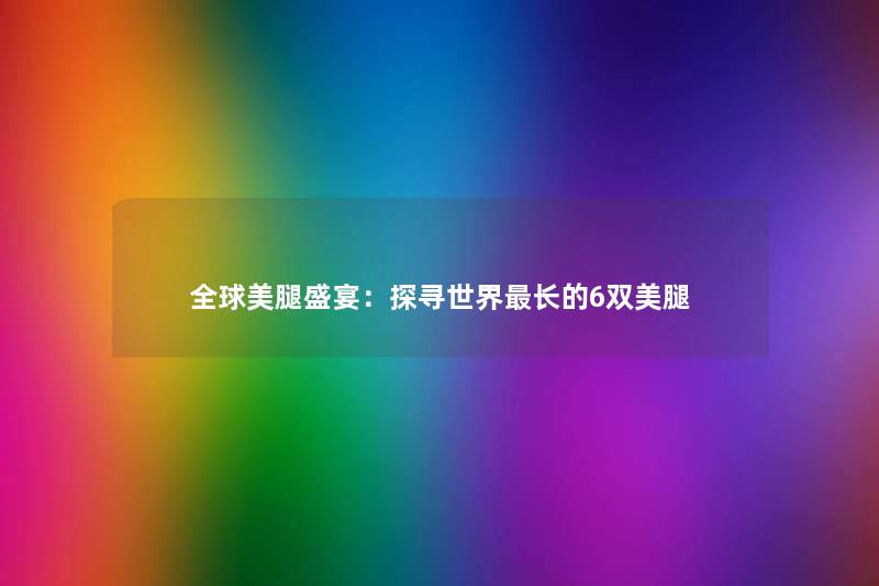 全球美腿盛宴：探寻世界长的6双美腿