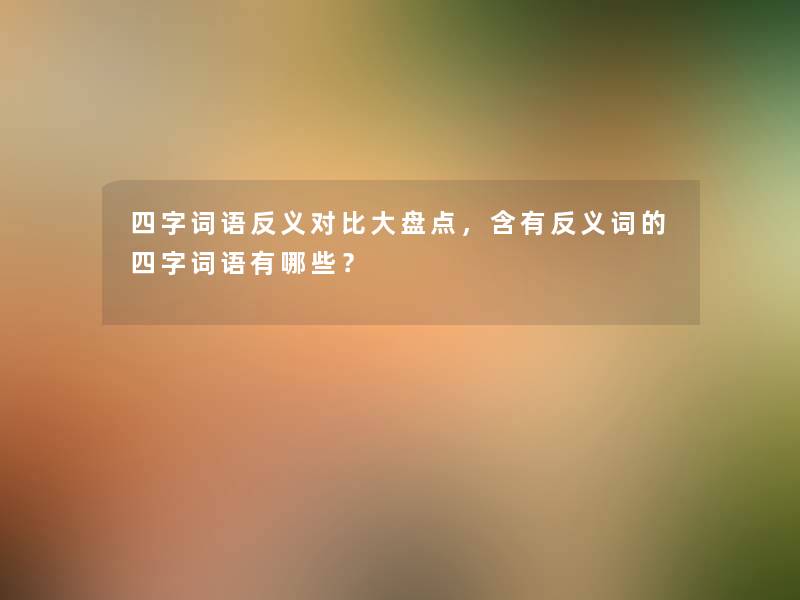 四字词语反义对比大盘点，含有反义词的四字词语有哪些？