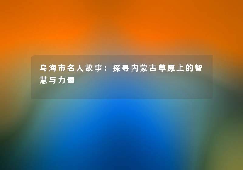 乌海市名人故事：探寻内蒙古草原上的智慧与力量