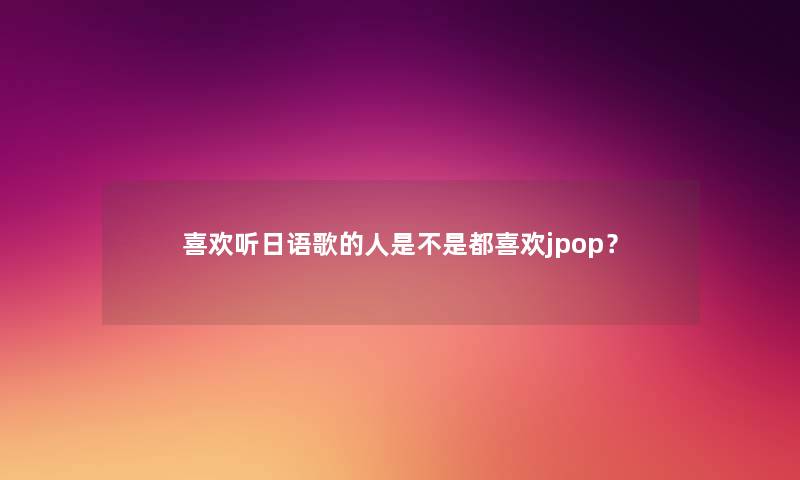 喜欢听日语歌的人是不是都喜欢jpop？