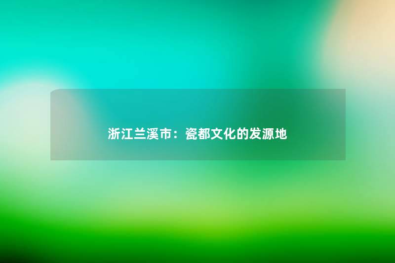 浙江兰溪市:瓷都文化的发源地 浙江兰溪市:瓷都文化的发源地