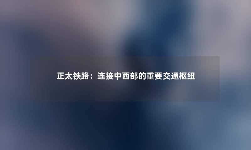 正太铁路：连接中西部的重要交通枢纽