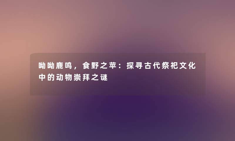 呦呦鹿鸣,食野之苹:探寻古代祭祀文化中的动物崇拜之谜 呦呦鹿鸣,食野之苹:探寻古代祭祀文化中的动物崇拜之谜