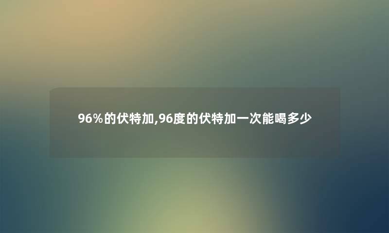96%的伏特加,96度的伏特加一次能喝多少 96%的伏特加,96度的伏特加一次能喝多少
