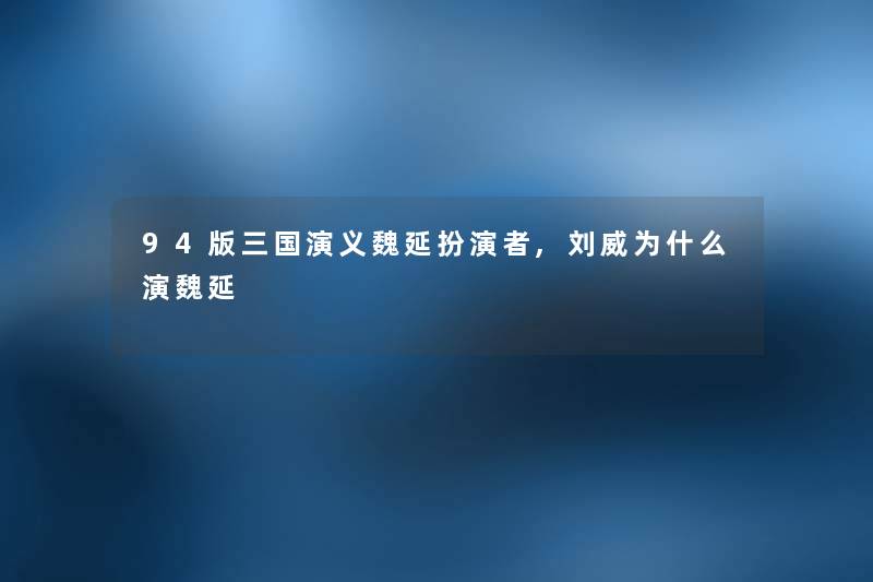 94版三国演义魏延扮演者,刘威为什么演魏延