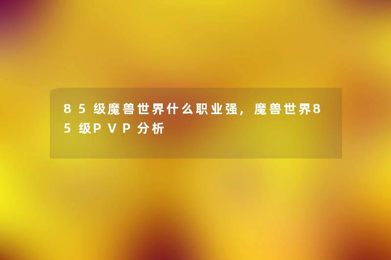 85级魔兽世界什么职业强,魔兽世界85级PVP要说 85级魔兽世界什么职业强,魔兽世界85级PVP要说
