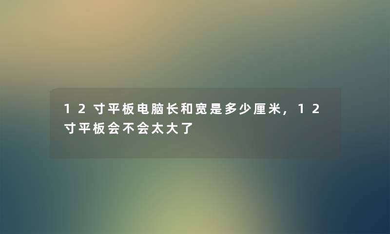 12寸平板电脑长和宽是多少厘米,12寸平板会不会太大了 12寸平板电脑长和宽是多少厘米,12寸平板会不会太大了