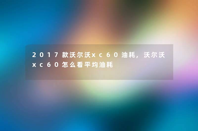 2017款沃尔沃xc60油耗,沃尔沃xc60怎么看平均油耗 2017款沃尔沃xc60油耗,沃尔沃xc60怎么看平均油耗