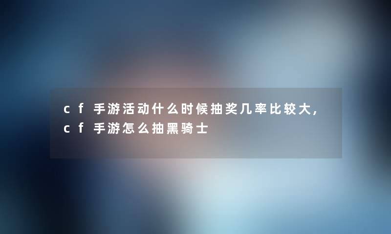 cf手游活动什么时候抽奖几率比较大,cf手游怎么抽黑骑士