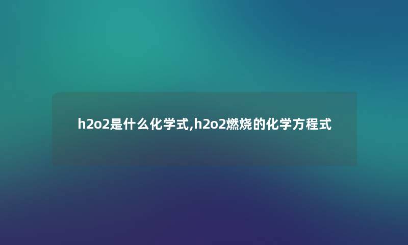 h2o2是什么化学式,h2o2燃烧的化学方程式 h2o2是什么化学式,h2o2燃烧的化学方程式
