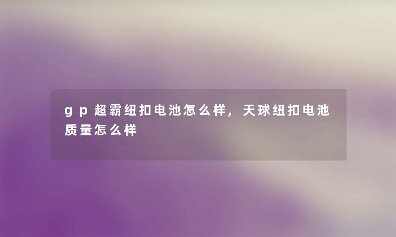 gp超霸纽扣电池怎么样,天球纽扣电池质量怎么样 gp超霸纽扣电池怎么样,天球纽扣电池质量怎么样