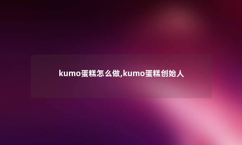 kumo蛋糕怎么做,kumo蛋糕创始人 kumo蛋糕怎么做,kumo蛋糕创始人