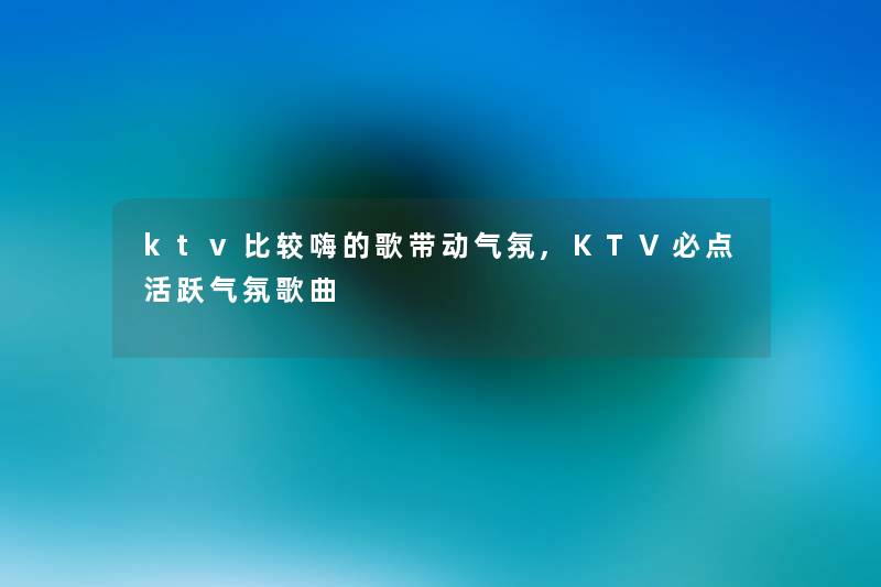 ktv比较嗨的歌带动气氛,KTV必点活跃气氛歌曲 ktv比较嗨的歌带动气氛,KTV必点活跃气氛歌曲