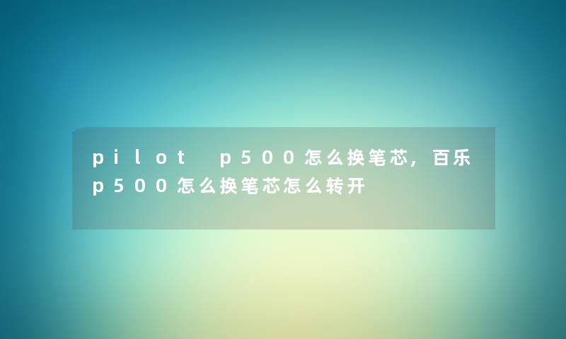 pilot p500怎么换笔芯,百乐p500怎么换笔芯怎么转开 pilot p500怎么换笔芯,百乐p500怎么换笔芯怎么转开